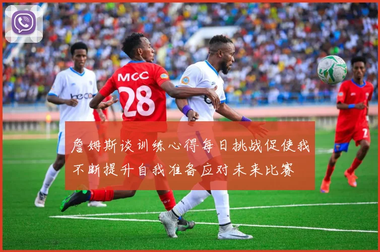 詹姆斯谈训练心得每日挑战促使我不断提升自我准备应对未来比赛