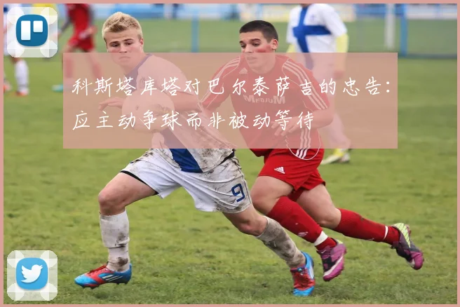 科斯塔库塔对巴尔泰萨吉的忠告：应主动争球而非被动等待