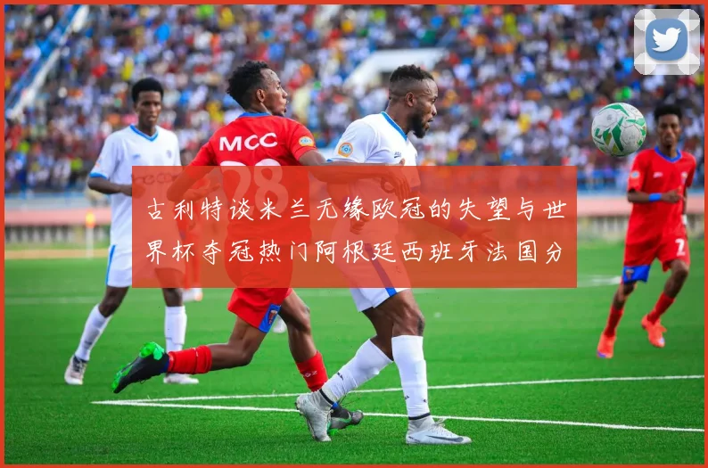 古利特谈米兰无缘欧冠的失望与世界杯夺冠热门阿根廷西班牙法国分析