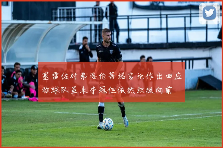 塞雷佐对弗洛伦蒂诺言论作出回应称球队虽未夺冠但依然积极向前