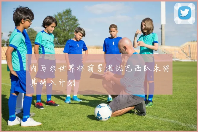 内马尔世界杯前景堪忧巴西队未将其纳入计划