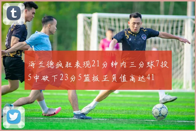 海兰德疯狂表现21分钟内三分球7投5中砍下23分5篮板正负值高达41