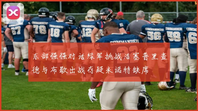 东部强强对话绿军挑战活塞普里查德与布歇出战存疑米诺特缺席