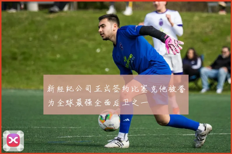 新经纪公司正式签约比塞克他被誉为全球最强全面后卫之一